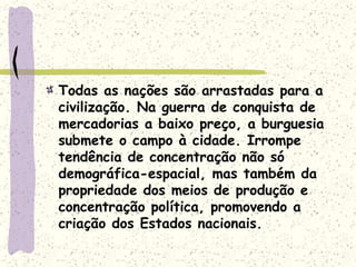 Todas as nações são arrastadas para a
civilização. Na guerra de conquista de
mercadorias a baixo preço, a burguesia
submete o campo à cidade. Irrompe
tendência de concentração não só
demográfica-espacial, mas também da
propriedade dos meios de produção e
concentração política, promovendo a
criação dos Estados nacionais.
 
