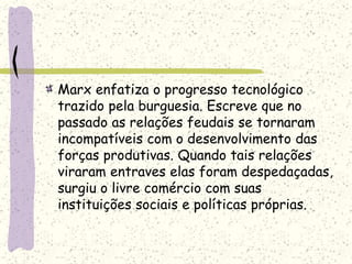 Marx enfatiza o progresso tecnológico
trazido pela burguesia. Escreve que no
passado as relações feudais se tornaram
incompatíveis com o desenvolvimento das
forças produtivas. Quando tais relações
viraram entraves elas foram despedaçadas,
surgiu o livre comércio com suas
instituições sociais e políticas próprias.
 