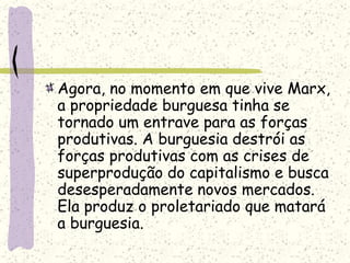 Agora, no momento em que vive Marx,
a propriedade burguesa tinha se
tornado um entrave para as forças
produtivas. A burguesia destrói as
forças produtivas com as crises de
superprodução do capitalismo e busca
desesperadamente novos mercados.
Ela produz o proletariado que matará
a burguesia.
 