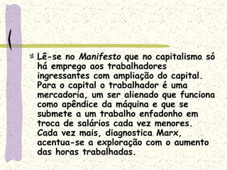 Lê-se no Manifesto que no capitalismo só
há emprego aos trabalhadores
ingressantes com ampliação do capital.
Para o capital o trabalhador é uma
mercadoria, um ser alienado que funciona
como apêndice da máquina e que se
submete a um trabalho enfadonho em
troca de salários cada vez menores.
Cada vez mais, diagnostica Marx,
acentua-se a exploração com o aumento
das horas trabalhadas.
 