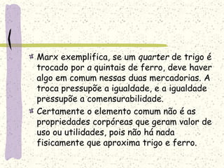 Marx exemplifica, se um quarter de trigo é
trocado por a quintais de ferro, deve haver
algo em comum nessas duas mercadorias. A
troca pressupõe a igualdade, e a igualdade
pressupõe a comensurabilidade.
Certamente o elemento comum não é as
propriedades corpóreas que geram valor de
uso ou utilidades, pois não há nada
fisicamente que aproxima trigo e ferro.
 