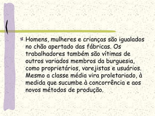 Homens, mulheres e crianças são igualados
no chão apertado das fábricas. Os
trabalhadores também são vítimas de
outros variados membros da burguesia,
como proprietários, varejistas e usuários.
Mesmo a classe média vira proletariado, à
medida que sucumbe à concorrência e aos
novos métodos de produção.
 