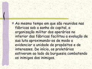 Ao mesmo tempo em que são reunidos nas
fábricas sob a sanha do capital, a
organização militar dos operários no
interior das fábricas facilitou a evolução de
sua luta aproximando-os de modo a
evidenciar a unidade de propósitos e de
interesses. De início, os proletários
estiveram ao lado da burguesia combatendo
os inimigos dos inimigos.
 