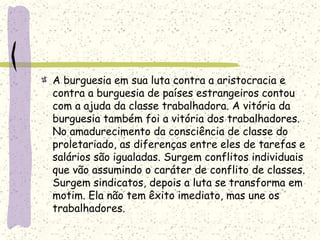 A burguesia em sua luta contra a aristocracia e
contra a burguesia de países estrangeiros contou
com a ajuda da classe trabalhadora. A vitória da
burguesia também foi a vitória dos trabalhadores.
No amadurecimento da consciência de classe do
proletariado, as diferenças entre eles de tarefas e
salários são igualadas. Surgem conflitos individuais
que vão assumindo o caráter de conflito de classes.
Surgem sindicatos, depois a luta se transforma em
motim. Ela não tem êxito imediato, mas une os
trabalhadores.
 