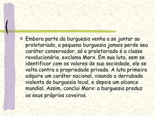 Embora parte da burguesia venha a se juntar ao
proletariado, a pequena burguesia jamais perde seu
caráter conservador, só o proletariado é a classe
revolucionária, exclama Marx. Em sua luta, sem se
identificar com os valores de sua sociedade, ele se
volta contra a propriedade privada. A luta primeiro
adquire um caráter nacional, visando a derrubada
violenta da burguesia local, e depois um alcance
mundial. Assim, conclui Marx: a burguesia produz
os seus próprios coveiros.
 