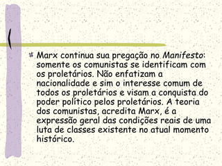 Marx continua sua pregação no Manifesto:
somente os comunistas se identificam com
os proletários. Não enfatizam a
nacionalidade e sim o interesse comum de
todos os proletários e visam a conquista do
poder político pelos proletários. A teoria
dos comunistas, acredita Marx, é a
expressão geral das condições reais de uma
luta de classes existente no atual momento
histórico.
 