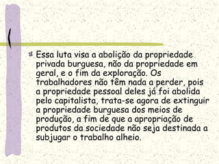 Essa luta visa a abolição da propriedade
privada burguesa, não da propriedade em
geral, e o fim da exploração. Os
trabalhadores não têm nada a perder, pois
a propriedade pessoal deles já foi abolida
pelo capitalista, trata-se agora de extinguir
a propriedade burguesa dos meios de
produção, a fim de que a apropriação de
produtos da sociedade não seja destinada a
subjugar o trabalho alheio.
 