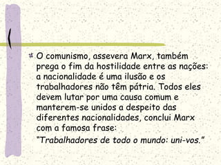 O comunismo, assevera Marx, também
prega o fim da hostilidade entre as nações:
a nacionalidade é uma ilusão e os
trabalhadores não têm pátria. Todos eles
devem lutar por uma causa comum e
manterem-se unidos a despeito das
diferentes nacionalidades, conclui Marx
com a famosa frase:
“Trabalhadores de todo o mundo: uni-vos.”
 