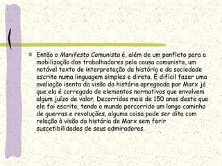 Então o Manifesto Comunista é, além de um panfleto para a
mobilização dos trabalhadores pela causa comunista, um
notável texto de interpretação da história e da sociedade
escrito numa linguagem simples e direta. É difícil fazer uma
avaliação isenta da visão da história apregoada por Marx já
que ela é carregada de elementos normativos que envolvem
algum juízo de valor. Decorridos mais de 150 anos deste que
ele foi escrito, tendo o mundo percorrido um longo caminho
de guerras e revoluções, alguma coisa pode ser dita com
relação à visão da história de Marx sem ferir
suscetibilidades de seus admiradores.
 