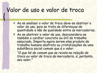 Valor de uso e valor de troca
Ao se analisar o valor de troca deve-se abstrair o
valor de uso, pois se trata de diferenças de
quantidade e não de qualidade entre as mercadorias.
Ao se abstrair o valor de uso, desconsidera-se
também o caráter concreto ou útil do trabalho
associado. Importa agora serem elas produto de
trabalho humano abstrato ou cristalizações de uma
substância social comum que é o valor:
“O que há de comum que se revela na relação de
troca ou valor de troca da mercadoria, é, portanto,
seu valor.”
 