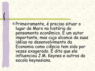 Primeiramente, é preciso situar o
lugar de Marx na história do
pensamento econômico. É um autor
importante, mas cujo alcance de suas
idéias no desenvolvimento da
Economia como ciência tem sido por
vezes exagerado. É dito que ele
influenciou J.M. Keynes e outros da
escola keynesiana.
 