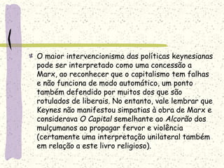 O maior intervencionismo das políticas keynesianas
pode ser interpretado como uma concessão a
Marx, ao reconhecer que o capitalismo tem falhas
e não funciona de modo automático, um ponto
também defendido por muitos dos que são
rotulados de liberais. No entanto, vale lembrar que
Keynes não manifestou simpatias à obra de Marx e
considerava O Capital semelhante ao Alcorão dos
mulçumanos ao propagar fervor e violência
(certamente uma interpretação unilateral também
em relação a este livro religioso).
 