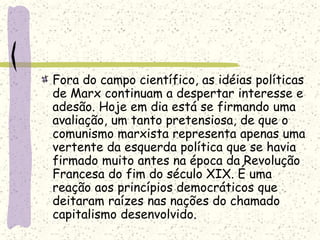 Fora do campo científico, as idéias políticas
de Marx continuam a despertar interesse e
adesão. Hoje em dia está se firmando uma
avaliação, um tanto pretensiosa, de que o
comunismo marxista representa apenas uma
vertente da esquerda política que se havia
firmado muito antes na época da Revolução
Francesa do fim do século XIX. É uma
reação aos princípios democráticos que
deitaram raízes nas nações do chamado
capitalismo desenvolvido.
 