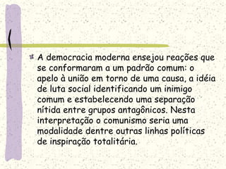 A democracia moderna ensejou reações que
se conformaram a um padrão comum: o
apelo à união em torno de uma causa, a idéia
de luta social identificando um inimigo
comum e estabelecendo uma separação
nítida entre grupos antagônicos. Nesta
interpretação o comunismo seria uma
modalidade dentre outras linhas políticas
de inspiração totalitária.
 