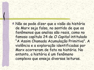 Não se pode dizer que a visão da história
de Marx seja falsa, no sentido de que os
fenômenos que analisa são reais, como no
famoso capítulo 24 de O Capital intitulado
“A Assim Chamada Acumulação Primitiva”. A
violência e a exploração identificadas por
Marx ocorreram de fato na história. No
entanto, a história é um fenômeno
complexo que enseja diversas leituras.
 