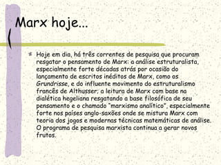 Marx hoje...
Hoje em dia, há três correntes de pesquisa que procuram
resgatar o pensamento de Marx: a análise estruturalista,
especialmente forte décadas atrás por ocasião do
lançamento de escritos inéditos de Marx, como os
Grundrisse, e do influente movimento do estruturalismo
francês de Althusser; a leitura de Marx com base na
dialética hegeliana resgatando a base filosófica de seu
pensamento e o chamado “marxismo analítico”, especialmente
forte nos países anglo-saxões onde se mistura Marx com
teoria dos jogos e modernas técnicas matemáticas de análise.
O programa de pesquisa marxista continua a gerar novos
frutos.
 