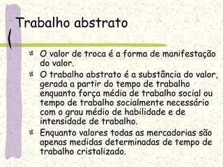 Trabalho abstrato
O valor de troca é a forma de manifestação
do valor.
O trabalho abstrato é a substância do valor,
gerada a partir do tempo de trabalho
enquanto força média de trabalho social ou
tempo de trabalho socialmente necessário
com o grau médio de habilidade e de
intensidade de trabalho.
Enquanto valores todas as mercadorias são
apenas medidas determinadas de tempo de
trabalho cristalizado.
 