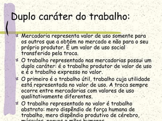 Duplo caráter do trabalho:
Mercadoria representa valor de uso somente para
os outros que a obtém no mercado e não para o seu
próprio produtor. É um valor de uso social
transferido pela troca.
O trabalho representado nas mercadorias possui um
duplo caráter: é o trabalho produtor de valor de uso
e é o trabalho expresso no valor.
O primeiro é o trabalho útil, trabalho cuja utilidade
está representada no valor de uso. A troca sempre
ocorre entre mercadorias com valores de uso
qualitativamente diferentes.
O trabalho representado no valor é trabalho
abstrato: mero dispêndio de força humana de
trabalho, mero dispêndio produtivo de cérebro,
 