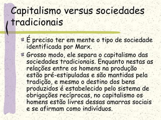 Capitalismo versus sociedades
tradicionais
É preciso ter em mente o tipo de sociedade
identificada por Marx.
Grosso modo, ele separa o capitalismo das
sociedades tradicionais. Enquanto nestas as
relações entre os homens na produção
estão pré-estipuladas e são mantidas pela
tradição, e mesmo o destino dos bens
produzidos é estabelecido pelo sistema de
obrigações recíprocas, no capitalismo os
homens estão livres dessas amarras sociais
e se afirmam como indivíduos.
 