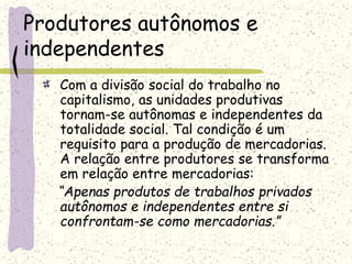 Produtores autônomos e
independentes
Com a divisão social do trabalho no
capitalismo, as unidades produtivas
tornam-se autônomas e independentes da
totalidade social. Tal condição é um
requisito para a produção de mercadorias.
A relação entre produtores se transforma
em relação entre mercadorias:
“Apenas produtos de trabalhos privados
autônomos e independentes entre si
confrontam-se como mercadorias.”
 