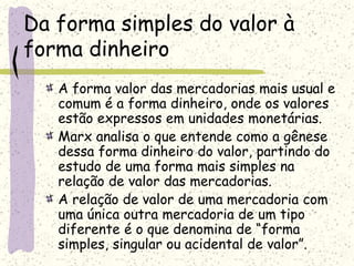Da forma simples do valor à
forma dinheiro
A forma valor das mercadorias mais usual e
comum é a forma dinheiro, onde os valores
estão expressos em unidades monetárias.
Marx analisa o que entende como a gênese
dessa forma dinheiro do valor, partindo do
estudo de uma forma mais simples na
relação de valor das mercadorias.
A relação de valor de uma mercadoria com
uma única outra mercadoria de um tipo
diferente é o que denomina de “forma
simples, singular ou acidental de valor”.
 