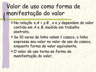 Valor de uso como forma de
manifestação do valor
Na relação x.A = y.B , x e y dependem do valor
contido em A e B, medido em trabalho
abstrato.
Se 10 varas de linho valem 1 casaco, o linho
expressa seu valor no valor de uso do casaco,
enquanto forma de valor equivalente.
O valor de uso torna-se forma de
manifestação do valor.
 