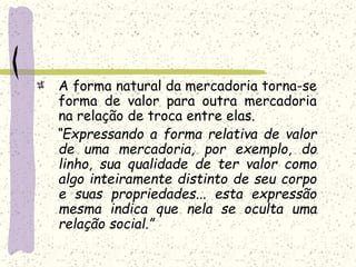 A forma natural da mercadoria torna-se
forma de valor para outra mercadoria
na relação de troca entre elas.
“Expressando a forma relativa de valor
de uma mercadoria, por exemplo, do
linho, sua qualidade de ter valor como
algo inteiramente distinto de seu corpo
e suas propriedades... esta expressão
mesma indica que nela se oculta uma
relação social.”
 