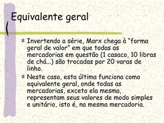 Equivalente geral
Invertendo a série, Marx chega à “forma
geral de valor” em que todas as
mercadorias em questão (1 casaco, 10 libras
de chá...) são trocadas por 20 varas de
linho.
Neste caso, esta última funciona como
equivalente geral, onde todas as
mercadorias, exceto ela mesma,
representam seus valores de modo simples
e unitário, isto é, na mesma mercadoria.
 