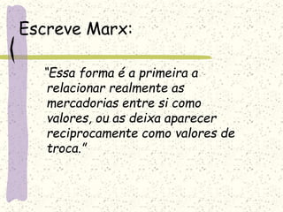 Escreve Marx:
“Essa forma é a primeira a
relacionar realmente as
mercadorias entre si como
valores, ou as deixa aparecer
reciprocamente como valores de
troca.”
 