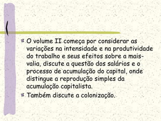 O volume II começa por considerar as
variações na intensidade e na produtividade
do trabalho e seus efeitos sobre a mais-
valia, discute a questão dos salários e o
processo de acumulação do capital, onde
distingue a reprodução simples da
acumulação capitalista.
Também discute a colonização.
 