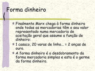 Forma dinheiro
Finalmente Marx chega à forma dinheiro
onde todas as mercadorias têm o seu valor
representado numa mercadoria de
aceitação geral que assume a função de
dinheiro:
1 casaco, 20 varas de linho... = 2 onças de
ouro.
A forma dinheiro é o desdobramento da
forma mercadoria simples e esta é o germe
da forma dinheiro.
 