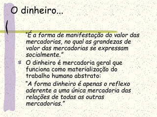 O dinheiro...
“É a forma de manifestação do valor das
mercadorias, no qual as grandezas de
valor das mercadorias se expressam
socialmente.”
O dinheiro é mercadoria geral que
funciona como materialização do
trabalho humano abstrato:
“A forma dinheiro é apenas o reflexo
aderente a uma única mercadoria das
relações de todas as outras
mercadorias.”
 