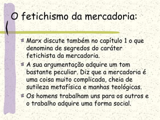 O fetichismo da mercadoria:
Marx discute também no capítulo 1 o que
denomina de segredos do caráter
fetichista da mercadoria.
A sua argumentação adquire um tom
bastante peculiar. Diz que a mercadoria é
uma coisa muito complicada, cheia de
sutileza metafísica e manhas teológicas.
Os homens trabalham uns para os outros e
o trabalho adquire uma forma social.
 