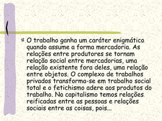 O trabalho ganha um caráter enigmático
quando assume a forma mercadoria. As
relações entre produtores se tornam
relação social entre mercadorias, uma
relação existente fora deles, uma relação
entre objetos. O complexo de trabalhos
privados transforma-se em trabalho social
total e o fetichismo adere aos produtos do
trabalho. No capitalismo temos relações
reificadas entre as pessoas e relações
sociais entre as coisas, pois...
 