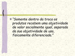 “Somente dentro da troca os
produtos recebem uma objetividade
de valor socialmente igual, separada
da sua objetividade de uso,
fisicamente diferenciada.”
 