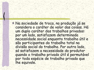 Na sociedade de troca, na produção já se
considera o caráter de valor das coisas. Há
um duplo caráter dos trabalhos privados:
por um lado, satisfazem determinada
necessidade social enquanto trabalho útil e
são participantes do trabalho total na
divisão social do trabalho. Por outro lado,
só satisfazem a necessidade do produtor
quando o trabalho privado útil é permutável
por toda espécie de trabalho privado que
lhe equivale.
 