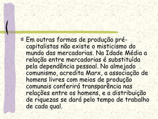 Em outras formas de produção pré-
capitalistas não existe o misticismo do
mundo das mercadorias. Na Idade Média a
relação entre mercadorias é substituída
pela dependência pessoal. No almejado
comunismo, acredita Marx, a associação de
homens livres com meios de produção
comunais conferirá transparência nas
relações entre os homens, e a distribuição
de riquezas se dará pelo tempo de trabalho
de cada qual.
 