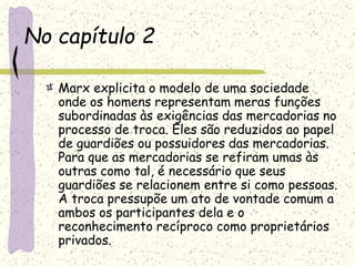 No capítulo 2
Marx explicita o modelo de uma sociedade
onde os homens representam meras funções
subordinadas às exigências das mercadorias no
processo de troca. Eles são reduzidos ao papel
de guardiões ou possuidores das mercadorias.
Para que as mercadorias se refiram umas às
outras como tal, é necessário que seus
guardiões se relacionem entre si como pessoas.
A troca pressupõe um ato de vontade comum a
ambos os participantes dela e o
reconhecimento recíproco como proprietários
privados.
 