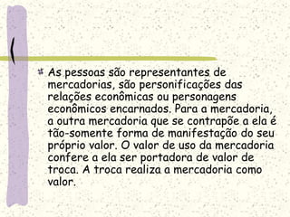 As pessoas são representantes de
mercadorias, são personificações das
relações econômicas ou personagens
econômicos encarnados. Para a mercadoria,
a outra mercadoria que se contrapõe a ela é
tão-somente forma de manifestação do seu
próprio valor. O valor de uso da mercadoria
confere a ela ser portadora de valor de
troca. A troca realiza a mercadoria como
valor.
 