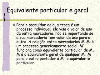 Equivalente particular e geral
Para o possuidor dela, a troca é um
processo individual; ele visa o valor de uso
da outra mercadoria, não se importando se
a sua mercadoria tem valor de uso para o
outro. A relação entre mercadorias M-M’ é
um processo genericamente social. M’
funciona como equivalente particular de M,
M é o equivalente geral de qualquer M’. M
para o outro portador é M’, o equivalente
particular.
 
