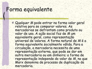 Forma equivalente
Qualquer M pode entrar na forma valor geral
relativa para se comparar valores. As
mercadorias se defrontam como produto ou
valor de uso. A ação social faz de M um
equivalente geral, como representação
universal de valores. A forma natural de M é a
forma equivalente socialmente válida. Para a
circulação, a mercadoria necessita de uma
representação externa, que pode se dar em
outra mercadoria ou em dinheiro; a forma de
representação independe do valor de M, no que
Marx denomina de processo de duplicação da
mercadoria.
 