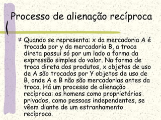 Processo de alienação recíproca
Quando se representa: x da mercadoria A é
trocada por y da mercadoria B, a troca
direta possui só por um lado a forma da
expressão simples do valor. Na forma de
troca direta dos produtos, x objetos de uso
de A são trocados por Y objetos de uso de
B, onde A e B não são mercadorias antes da
troca. Há um processo de alienação
recíproca: os homens como proprietários
privados, como pessoas independentes, se
vêem diante de um estranhamento
recíproco.
 