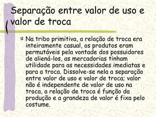 Separação entre valor de uso e
valor de troca
Na tribo primitiva, a relação de troca era
inteiramente casual, os produtos eram
permutáveis pela vontade dos possuidores
de aliená-los, as mercadorias tinham
utilidade para as necessidades imediatas e
para a troca. Dissolve-se nela a separação
entre valor de uso e valor de troca; valor
não é independente de valor de uso na
troca, a relação de troca é função da
produção e a grandeza de valor é fixa pelo
costume.
 