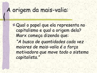 A origem da mais-valia:
Qual o papel que ela representa no
capitalismo e qual a origem dela?
Marx começa dizendo que:
“A busca de quantidades cada vez
maiores de mais-valia é a força
motivadora que move todo o sistema
capitalista.”
 