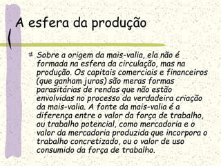 A esfera da produção
Sobre a origem da mais-valia, ela não é
formada na esfera da circulação, mas na
produção. Os capitais comerciais e financeiros
(que ganham juros) são meras formas
parasitárias de rendas que não estão
envolvidas no processo da verdadeira criação
da mais-valia. A fonte da mais-valia é a
diferença entre o valor da força de trabalho,
ou trabalho potencial, como mercadoria e o
valor da mercadoria produzida que incorpora o
trabalho concretizado, ou o valor de uso
consumido da força de trabalho.
 