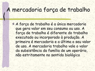 A mercadoria força de trabalho
A força de trabalho é a única mercadoria
que gera valor em seu consumo ou uso. A
força de trabalho é diferente do trabalho
executado ou incorporado à produção. A
primeira é mercadoria e a última o seu valor
de uso. A mercadoria trabalho vale o valor
da subsistência da família de um operário,
não estritamente no sentido biológico
 