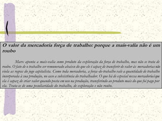 O valor da mercadoria força de trabalho: porque a mais-valia não é um
roubo
Marx aponta a mais-valia como produto da exploração da força de trabalho, mas não se trata de
roubo. O fato de o trabalho ser remunerado abaixo do que ele é capaz de transferir de valor às mercadoriasnão
viola as regras do jogo capitalista. Como toda mercadoria, a força-de-trabalho vale a quantidade de trabalho
incorporada à sua produção, no caso a subsistência do trabalhador. O que há de especial nessa mercadoriaéque
ela é capaz de criar valor quando posta em uso na produção, transferindo ao produto mais do que foi pago por
ela. Trata-se de uma peculiaridade do trabalho, de exploração e não roubo.
 