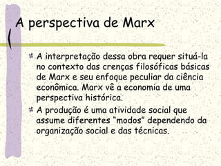 A perspectiva de Marx
A interpretação dessa obra requer situá-la
no contexto das crenças filosóficas básicas
de Marx e seu enfoque peculiar da ciência
econômica. Marx vê a economia de uma
perspectiva histórica.
A produção é uma atividade social que
assume diferentes “modos” dependendo da
organização social e das técnicas.
 