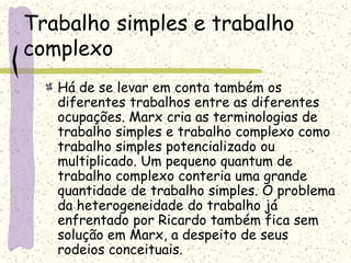 Trabalho simples e trabalho
complexo
Há de se levar em conta também os
diferentes trabalhos entre as diferentes
ocupações. Marx cria as terminologias de
trabalho simples e trabalho complexo como
trabalho simples potencializado ou
multiplicado. Um pequeno quantum de
trabalho complexo conteria uma grande
quantidade de trabalho simples. O problema
da heterogeneidade do trabalho já
enfrentado por Ricardo também fica sem
solução em Marx, a despeito de seus
rodeios conceituais.
 
