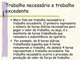 Trabalho necessário e trabalho
excedente
Marx fala em trabalho necessário e
trabalho excedente. O primeiro representa
o número de horas diárias necessárias para
pagar o valor do trabalho, ou seja, é o
montante de horas trabalhada que
remunera a subsistência do operário.
Por exemplo, de 8 horas diárias
trabalhadas suponha que 4 horas
remunerem o trabalho. As demais 4 horas
representam o trabalho excedente. No
trabalho necessário ocorre o processo de
produção do valor da força de trabalho.
 